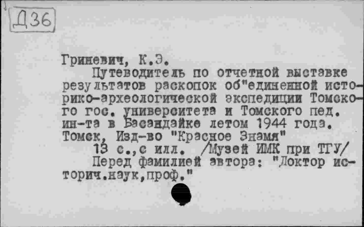 ﻿та
Гриневич, К.Э*
Путеводитель по отчетной выставке результатов раскопок об"единенной историко-археологической экспедиции Томского гос. университета и Томского пед. ин-та в Басандайке летом 1944 годэ. Томск, Изд-во "Красное Знамя"
13 с.,с илл. /музей ИМК при ТГУ/ Перед фамилией автора: "Доктор истории.наук, проф."